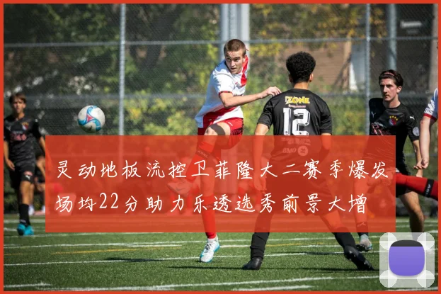 灵动地板流控卫菲隆大二赛季爆发场均22分助力乐透选秀前景大增