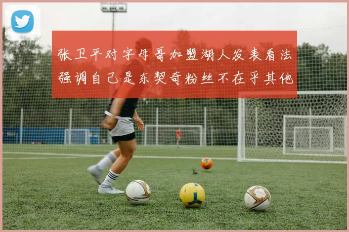 张卫平对字母哥加盟湖人发表看法强调自己是东契奇粉丝不在乎其他球员动态