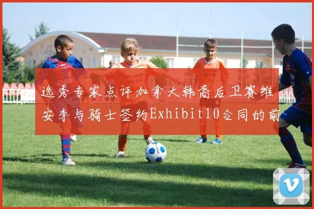 选秀专家点评加拿大韩裔后卫赛维安李与骑士签约Exhibit10合同的前景分析