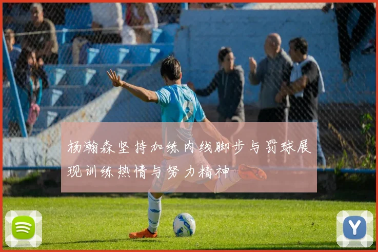 杨瀚森坚持加练内线脚步与罚球展现训练热情与努力精神
