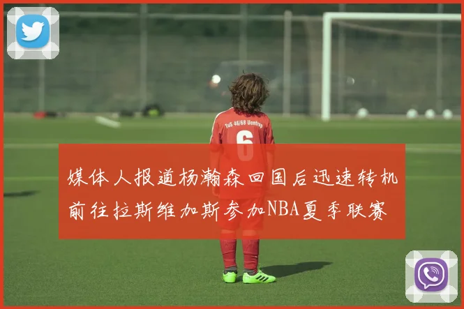 媒体人报道杨瀚森回国后迅速转机前往拉斯维加斯参加NBA夏季联赛