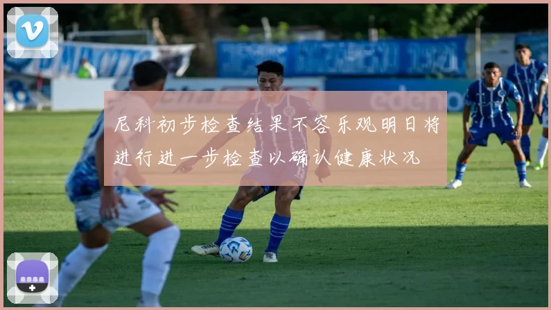 尼科初步检查结果不容乐观明日将进行进一步检查以确认健康状况