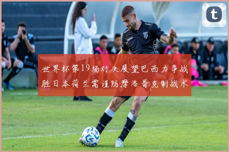 世界杯第19场对决展望巴西力争战胜日本荷兰需谨防摩洛哥克制战术