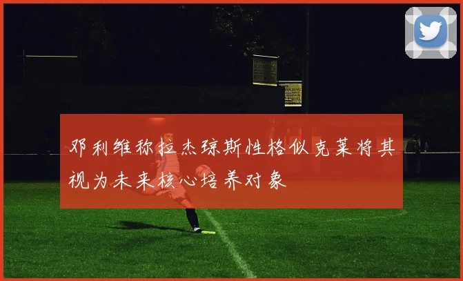邓利维称拉杰琼斯性格似克莱将其视为未来核心培养对象