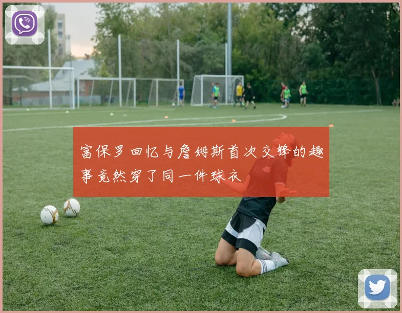 富保罗回忆与詹姆斯首次交锋的趣事竟然穿了同一件球衣