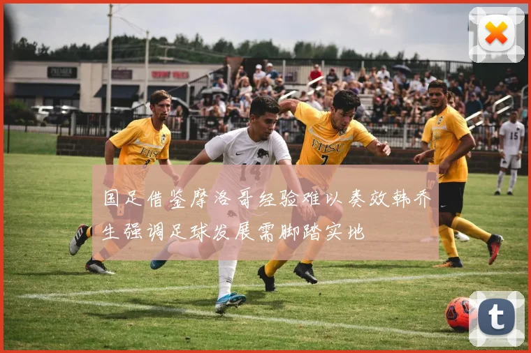 国足借鉴摩洛哥经验难以奏效韩乔生强调足球发展需脚踏实地