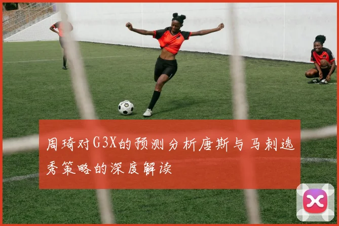 周琦对G3X的预测分析唐斯与马刺选秀策略的深度解读
