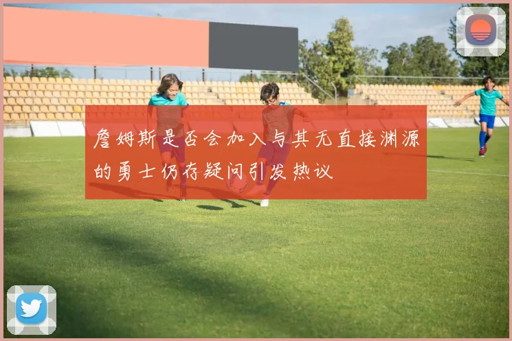 詹姆斯是否会加入与其无直接渊源的勇士仍存疑问引发热议