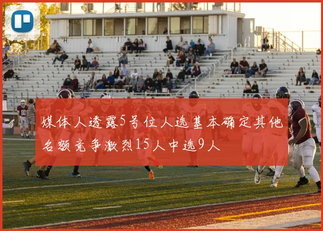 媒体人透露5号位人选基本确定其他名额竞争激烈15人中选9人