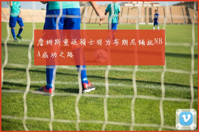 詹姆斯重返骑士将为布朗尼铺就NBA成功之路