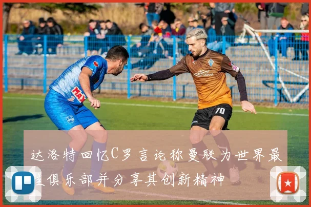 达洛特回忆C罗言论称曼联为世界最佳俱乐部并分享其创新精神