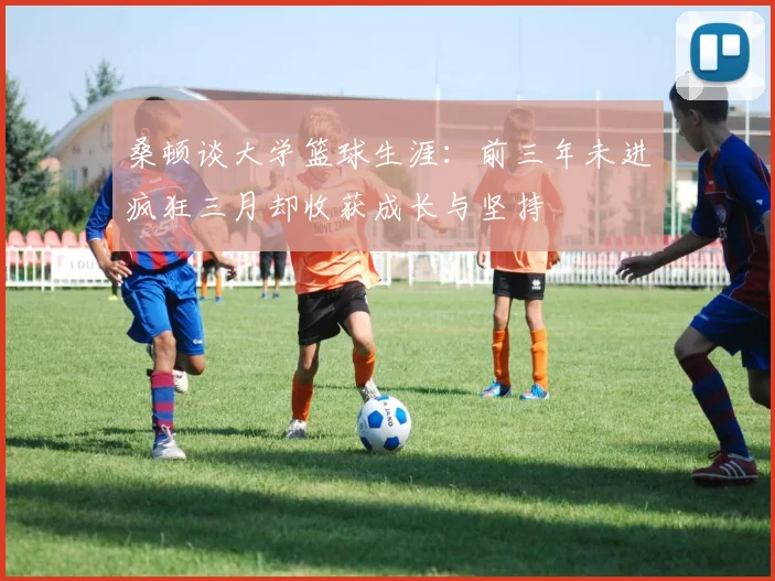 桑顿谈大学篮球生涯：前三年未进疯狂三月却收获成长与坚持