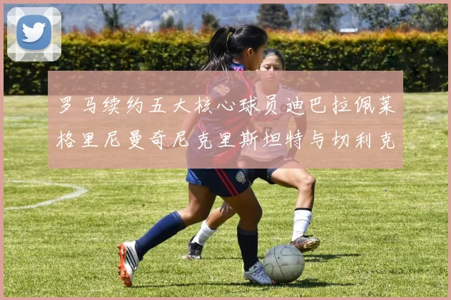 罗马续约五大核心球员迪巴拉佩莱格里尼曼奇尼克里斯坦特与切利克共创未来
