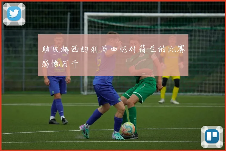 助攻梅西的利马回忆对荷兰的比赛感慨万千
