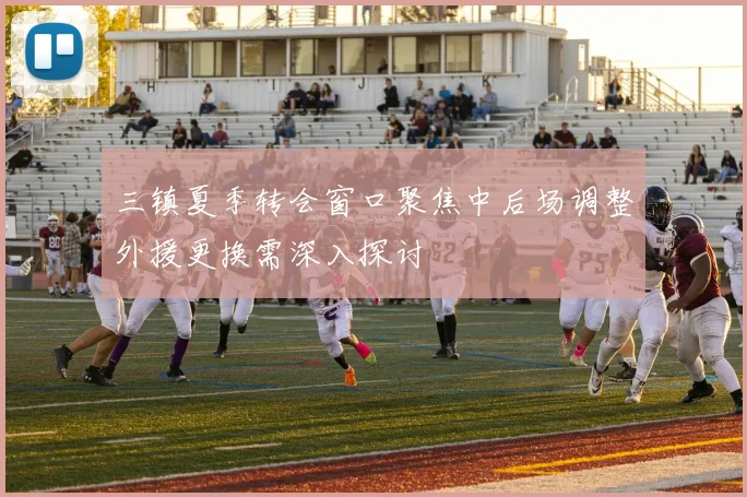 三镇夏季转会窗口聚焦中后场调整外援更换需深入探讨