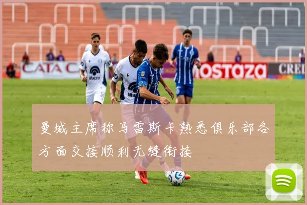 曼城主席称马雷斯卡熟悉俱乐部各方面交接顺利无缝衔接