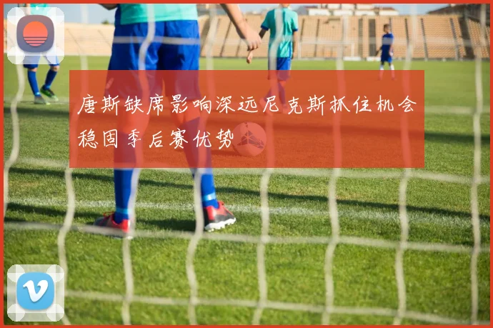 唐斯缺席影响深远尼克斯抓住机会稳固季后赛优势